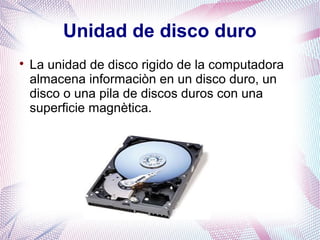 Unidad de disco duro 
 La unidad de disco rigido de la computadora 
almacena informaciòn en un disco duro, un 
disco o una pila de discos duros con una 
superficie magnètica. 
 