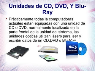 Unidades de CD, DVD, Y Blu- 
Ray 
 Pràcticamente todas la computadoras 
actuales estan equipadas con una unidad de 
CD o DVD, normalmente localizada en la 
parte frontal de la unidad del sistema, las 
unidades opticas utilizan làsers para leer y 
escribir datos de un CD,DVD o Blu-Ray. 
 