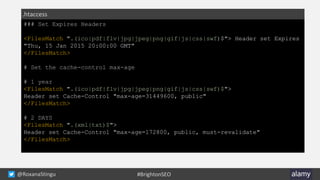 @RoxanaStingu #BrightonSEO
### Set Expires Headers
<FilesMatch ".(ico|pdf|flv|jpg|jpeg|png|gif|js|css|swf)$"> Header set Expires
"Thu, 15 Jan 2015 20:00:00 GMT"
</FilesMatch>
# Set the cache-control max-age
# 1 year
<FilesMatch ".(ico|pdf|flv|jpg|jpeg|png|gif|js|css|swf)$">
Header set Cache-Control "max-age=31449600, public"
</FilesMatch>
# 2 DAYS
<FilesMatch ".(xml|txt)$">
Header set Cache-Control "max-age=172800, public, must-revalidate"
</FilesMatch>
.htaccess
 