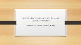 Incorporating Creative Arts into the Aging
Veteran Community
Introduced By: Roxanne (Sweeney) Carney
 