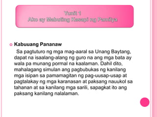  Kabuuang Pananaw
Sa pagtuturo ng mga mag-aaral sa Unang Baytang,
dapat na isaalang-alang ng guro na ang mga bata ay
wala pa munang pormal na kaalaman. Dahil dito,
mahalagang simulan ang pagbubukas ng kanilang
mga isipan sa pamamagitan ng pag-uusap-usap at
pagtalakay ng mga karanasan at paksang nauukol sa
tahanan at sa kanilang mga sarili, sapagkat ito ang
paksang kanilang nalalaman.
 