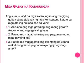 MGA GABAY NA KATANUNGAN
Ang sumusunod na mga katanungan ang magiging
gabay sa pagtalakay ng mga konseptong ituturo sa
mga araling nakapaloob sa yunit.
 1. Ano-ano ang mga gawaing hilig mong gawin?
Ano-ano ang mga gawaing kaya
 2. Paano mo mapaghuhusay ang paggawa mo ng
mga gawaing ito?
 3. Paano mo magagamit ang talentong ito upang
makatulong ka sa pagpapasaya ng iyong mag-
anak?
 
