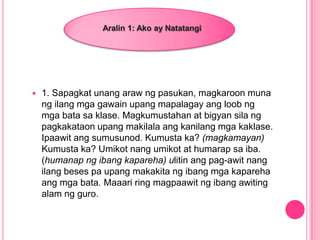  1. Sapagkat unang araw ng pasukan, magkaroon muna
ng ilang mga gawain upang mapalagay ang loob ng
mga bata sa klase. Magkumustahan at bigyan sila ng
pagkakataon upang makilala ang kanilang mga kaklase.
Ipaawit ang sumusunod. Kumusta ka? (magkamayan)
Kumusta ka? Umikot nang umikot at humarap sa iba.
(humanap ng ibang kapareha) ulitin ang pag-awit nang
ilang beses pa upang makakita ng ibang mga kapareha
ang mga bata. Maaari ring magpaawit ng ibang awiting
alam ng guro.
Aralin 1: Ako ay Natatangi
 