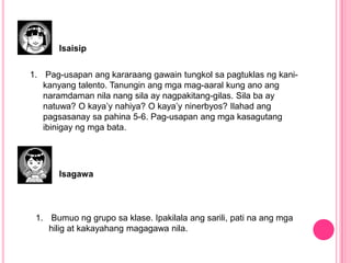 Isaisip
1. Pag-usapan ang kararaang gawain tungkol sa pagtuklas ng kani-
kanyang talento. Tanungin ang mga mag-aaral kung ano ang
naramdaman nila nang sila ay nagpakitang-gilas. Sila ba ay
natuwa? O kaya’y nahiya? O kaya’y ninerbyos? Ilahad ang
pagsasanay sa pahina 5-6. Pag-usapan ang mga kasagutang
ibinigay ng mga bata.
Isagawa
1. Bumuo ng grupo sa klase. Ipakilala ang sarili, pati na ang mga
hilig at kakayahang magagawa nila.
 
