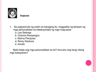 Isapuso
1. Sa pagsisimula ng aralin sa bahaging ito, magpakita ng larawan ng
mga personalidad na kilalang-kilala ng mga mag-aaral:
a. Lea Salonga
b. Charice Pempengco
c. Manny Pacquiao
d. Romy Garduce
e. Azcals
Bakit kilala ang mga personalidad na ito? Ano-ano ang tangi nilang
mga kakayahan?
 