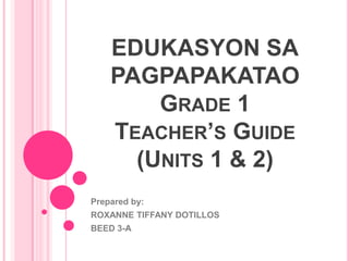EDUKASYON SA
PAGPAPAKATAO
GRADE 1
TEACHER’S GUIDE
(UNITS 1 & 2)
Prepared by:
ROXANNE TIFFANY DOTILLOS
BEED 3-A
 