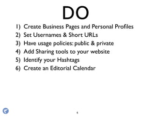 1) Create Business Pages and Personal Proﬁles
2) Set Usernames & Short URLs
3) Have usage policies: public & private
4) Add Sharing tools to your website
5) Identify your Hashtags
6) Create an Editorial Calendar
DO
6
 