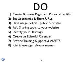 1) Create Business Pages and Personal Proﬁles
2) Set Usernames & Short URLs
3) Have usage policies: public & private
4) Add Sharing tools to your website
5) Identify your Hashtags
6) Create an Editorial Calendar
7) Provide Training, Support, & ASSETS
8) Join & leverage relevant memes
DO
6
 
