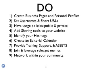 1) Create Business Pages and Personal Proﬁles
2) Set Usernames & Short URLs
3) Have usage policies: public & private
4) Add Sharing tools to your website
5) Identify your Hashtags
6) Create an Editorial Calendar
7) Provide Training, Support, & ASSETS
8) Join & leverage relevant memes
9) Network within your community
DO
6
 