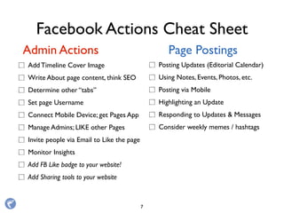 Facebook Actions Cheat Sheet
Add Timeline Cover Image
Write About page content, think SEO
Determine other “tabs”
Set page Username
Connect Mobile Device; get Pages App
Manage Admins; LIKE other Pages
Invite people via Email to Like the page
Monitor Insights
Add FB Like badge to your website!
Add Sharing tools to your website
Admin Actions Page Postings
Posting Updates (Editorial Calendar)
Using Notes, Events, Photos, etc.
Posting via Mobile
Highlighting an Update
Responding to Updates & Messages
Consider weekly memes / hashtags
7
 