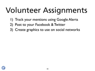 1) Track your mentions using Google Alerts
2) Post to your Facebook & Twitter
3) Create graphics to use on social networks
Volunteer Assignments
10
 