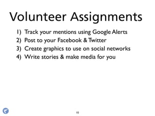 1) Track your mentions using Google Alerts
2) Post to your Facebook & Twitter
3) Create graphics to use on social networks
4) Write stories & make media for you
Volunteer Assignments
10
 