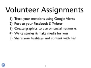 1) Track your mentions using Google Alerts
2) Post to your Facebook & Twitter
3) Create graphics to use on social networks
4) Write stories & make media for you
5) Share your hashtags and content with F&F
Volunteer Assignments
10
 