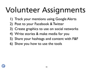 1) Track your mentions using Google Alerts
2) Post to your Facebook & Twitter
3) Create graphics to use on social networks
4) Write stories & make media for you
5) Share your hashtags and content with F&F
6) Show you how to use the tools
Volunteer Assignments
10
 