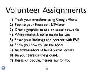 1) Track your mentions using Google Alerts
2) Post to your Facebook & Twitter
3) Create graphics to use on social networks
4) Write stories & make media for you
5) Share your hashtags and content with F&F
6) Show you how to use the tools
7) Be ambassadors at live & virtual events
8) Be your ears on the ground...
9) Research people, memes, etc for you
Volunteer Assignments
10
 