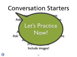 Answer "howto" questions
Address customer service issues
Share insider knowledge
Ask “what if” questions
Ask “ﬁll in the blank” questions
Ask “what would you do?” questions
Ask for photo captions.
Provide quotes.
Include images!
Conversation Starters
11
Let’s Practice
Now!
 