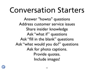 Answer "howto" questions
Address customer service issues
Share insider knowledge
Ask “what if” questions
Ask “ﬁll in the blank” questions
Ask “what would you do?” questions
Ask for photo captions.
Provide quotes.
Include images!
Conversation Starters
11
 