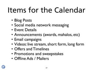 • Blog Posts
• Social media network messaging 
• Event Details
• Announcements (awards, mahalos, etc)
• Email campaigns
• Videos: live stream, short form, long form
• Offers and Timelines
• Promotions and sweepstakes
• Ofﬂine Ads / Mailers
Items for the Calendar
17
 