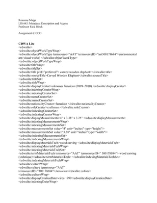 Roxanne Mapp
LIS 663: Metadata: Description and Access
Professor Rick Block
Assignment 6: CCO
CDWA Lite
<cdwalite>
<cdwalite:objectWorkTypeWrap>
<cdwalite:objectWorkType termsource=”AAT” termsourceID=”aat300178684”>environmental
art (visual works) </cdwalite:objectWorkType>
</cdwalite:objectWorkTypeWrap>
<cdwalite:titleWrap>
<cdwalite:titleSet>
<cdwalite:title pref=”preferred”> carved wooden elephant></cdwalite:title>
<cdwalite:sourceTitle>Carved Wooden Elephant</cdwalite:sourceTitle>
</cdwalite:titleSet>
</cdwalite:titleWrap>
<cdwalite:displayCreator>unknown Jamaican (2009–2010) </cdwalite:displayCreator>
<cdwalite:indexingCreatorWrap>
<cdwalite:indexingCreatorSet>
<cdwalite:nameCreatorSet>
</cdwalite:nameCreatorSet>
<cdwalite:nationalityCreator>Jamaican </cdwalite:nationalityCreator>
<cdwalite:roleCreator>craftsman </cdwalite:roleCreator>
</cdwalite:indexingCreatorSet>
</cdwalite:indexingCreatorWrap>
<cdwalite:displayMeasurements>4” x 3.38” x 3.25” </cdwalite:displayMeasurements>
<cdwalite:indexingMeasurementsWrap>
<cdwalite:indexingMeasurementsSet>
<cdwalite:measurementsSet value="4" unit="inches" type="height"/>
<cdwalite:measurementsSet value="3.38" unit="inches" type="width"/>
</cdwalite:indexingMeasurementsSet>
</cdwalite:indexingMeasurementsWrap>
<cdwalite:displayMaterialsTech>wood carving </cdwalite:displayMaterialsTech>
<cdwalite:indexingMaterialsTechWrap>
<cdwalite:indexingMaterialsTechSet>
<cdwalite:termMaterialsTech termsource=”AAT” termsourceID=” 300178684”> wood carving
(technique)</cdwalite:termMaterialsTech> </cdwalite:indexingMaterialsTechSet>
</cdwalite:indexingMaterialsTechWrap>
<cdwalite:cultureWrap>
<cdwalite:culture termsource=”AAT”
termsourceID=”300178684”>Jamaican</cdwalite:culture>
</cdwalite:cultureWrap>
<cdwalite:displayCreationDate>circa 1999</cdwalite:displayCreationDate>
<cdwalite:indexingDatesWrap>
 
