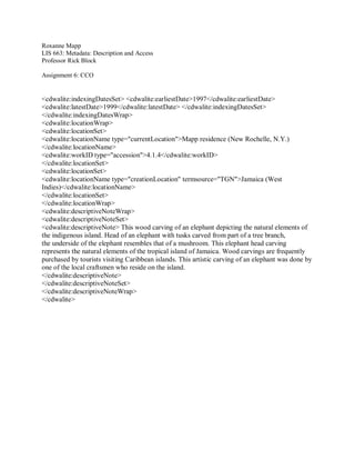 Roxanne Mapp
LIS 663: Metadata: Description and Access
Professor Rick Block
Assignment 6: CCO
<cdwalite:indexingDatesSet> <cdwalite:earliestDate>1997</cdwalite:earliestDate>
<cdwalite:latestDate>1999</cdwalite:latestDate> </cdwalite:indexingDatesSet>
</cdwalite:indexingDatesWrap>
<cdwalite:locationWrap>
<cdwalite:locationSet>
<cdwalite:locationName type="currentLocation">Mapp residence (New Rochelle, N.Y.)
</cdwalite:locationName>
<cdwalite:workID type="accession">4.1.4</cdwalite:workID>
</cdwalite:locationSet>
<cdwalite:locationSet>
<cdwalite:locationName type="creationLocation" termsource="TGN">Jamaica (West
Indies)</cdwalite:locationName>
</cdwalite:locationSet>
</cdwalite:locationWrap>
<cdwalite:descriptiveNoteWrap>
<cdwalite:descriptiveNoteSet>
<cdwalite:descriptiveNote> This wood carving of an elephant depicting the natural elements of
the indigenous island. Head of an elephant with tusks carved from part of a tree branch,
the underside of the elephant resembles that of a mushroom. This elephant head carving
represents the natural elements of the tropical island of Jamaica. Wood carvings are frequently
purchased by tourists visiting Caribbean islands. This artistic carving of an elephant was done by
one of the local craftsmen who reside on the island.
</cdwalite:descriptiveNote>
</cdwalite:descriptiveNoteSet>
</cdwalite:descriptiveNoteWrap>
</cdwalite>
 