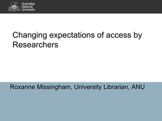Changing expectations of access by
Researchers
Roxanne Missingham, University Librarian, ANU
 
