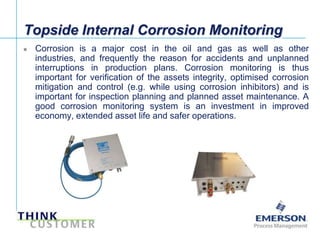 Topside Internal Corrosion Monitoring
       Corrosion is a major cost in the oil and gas as well as other
        industries, and frequently the reason for accidents and unplanned
        interruptions in production plans. Corrosion monitoring is thus
        important for verification of the assets integrity, optimised corrosion
        mitigation and control (e.g. while using corrosion inhibitors) and is
        important for inspection planning and planned asset maintenance. A
        good corrosion monitoring system is an investment in improved
        economy, extended asset life and safer operations.




[File Name or Event]
Emerson Confidential
27-Jun-01, Slide 3
 