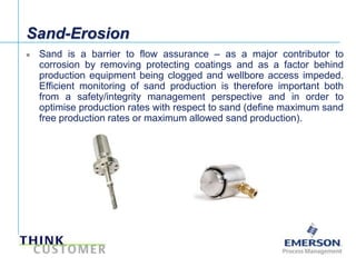 Sand-Erosion
       Sand is a barrier to flow assurance – as a major contributor to
        corrosion by removing protecting coatings and as a factor behind
        production equipment being clogged and wellbore access impeded.
        Efficient monitoring of sand production is therefore important both
        from a safety/integrity management perspective and in order to
        optimise production rates with respect to sand (define maximum sand
        free production rates or maximum allowed sand production).




[File Name or Event]
Emerson Confidential
27-Jun-01, Slide 4
 