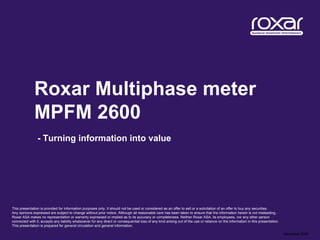 Roxar Multiphase meter
              MPFM 2600
                - Turning information into value




This presentation is provided for information purposes only. It should not be used or considered as an offer to sell or a solicitation of an offer to buy any securities.
Any opinions expressed are subject to change without prior notice. Although all reasonable care has been taken to ensure that the information herein is not misleading,
Roxar ASA makes no representation or warranty expressed or implied as to its accuracy or completeness. Neither Roxar ASA, its employees, nor any other person
connected with it, accepts any liability whatsoever for any direct or consequential loss of any kind arising out of the use or reliance on the information in this presentation.
This presentation is prepared for general circulation and general information.

                                                                                                                                                                                   December 2009
 