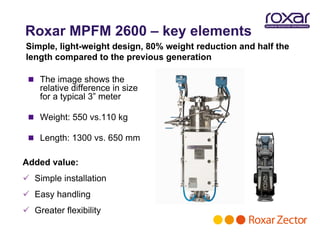 Roxar MPFM 2600 – key elements
Simple, light-weight design, 80% weight reduction and half the
length compared to the previous generation

  The image shows the
    relative difference in size
    for a typical 3” meter

  Weight: 550 vs.110 kg

  Length: 1300 vs. 650 mm


Added value:
 Simple installation
 Easy handling
 Greater flexibility
 