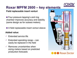 Roxar MPFM 2600 – key elements
Field replaceable insert venturi

 Four pressure tapping’s and ring
chamber improves accuracy and stability
(same design as for subsea meters)

 A field replaceable insert venturi sleeve

Added value:
 Extended service life
 Extended operating range – can
  easily be replaced in the field
 Removes uncertainties when
  sizing meters based on predicted
  production forecasts
 