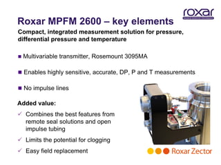 Roxar MPFM 2600 – key elements
Compact, integrated measurement solution for pressure,
differential pressure and temperature

   Multivariable transmitter, Rosemount 3095MA

 Enables highly sensitive, accurate, DP, P and T measurements

 No impulse lines

Added value:
 Combines the best features from
  remote seal solutions and open
  impulse tubing
 Limits the potential for clogging
 Easy field replacement
 