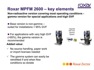Roxar MPFM 2600 – key elements
Non-radioactive version covering most operating conditions -
gamma version for special applications and high GVF

 Base version is non-gamma –
suited for installations < 95% GVF
                                               Upgrade
                                               with mini-
                                                gamma
 For applications with very high GVF           system

 (>95%), the gamma version is
 recommended
Added value:
 No source handling, paper work
  or import licenses needed
 The gamma system can easily be
  retrofitted if and when flow
  conditions so dictate
 