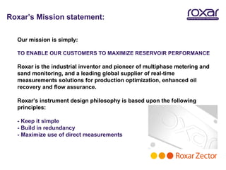 Roxar’s Mission statement:

  Our mission is simply:

  TO ENABLE OUR CUSTOMERS TO MAXIMIZE RESERVOIR PERFORMANCE

  Roxar is the industrial inventor and pioneer of multiphase metering and
  sand monitoring, and a leading global supplier of real-time
  measurements solutions for production optimization, enhanced oil
  recovery and flow assurance.

  Roxar’s instrument design philosophy is based upon the following
  principles:

  - Keep it simple
  - Build in redundancy
  - Maximize use of direct measurements
 