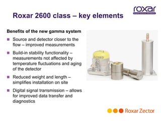 Roxar 2600 class – key elements

Benefits of the new gamma system
 Source and detector closer to the
   flow – improved measurements
 Build-in stability functionality –
   measurements not affected by
   temperature fluctuations and aging
   of the detector
 Reduced weight and length –
   simplifies installation on site
 Digital signal transmission – allows
   for improved data transfer and
   diagnostics
 