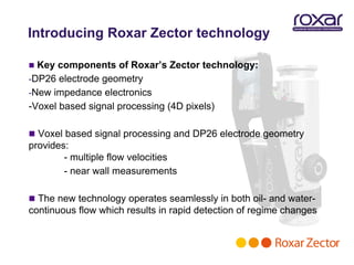 Introducing Roxar Zector technology

 Key components of Roxar’s Zector technology:
-DP26 electrode geometry
-New impedance electronics
-Voxel based signal processing (4D pixels)

 Voxel based signal processing and DP26 electrode geometry
provides:
        - multiple flow velocities
        - near wall measurements

 The new technology operates seamlessly in both oil- and water-
continuous flow which results in rapid detection of regime changes
 