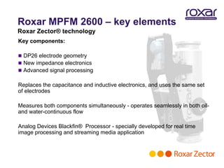 Roxar MPFM 2600 – key elements
Roxar Zector® technology
Key components:

 DP26 electrode geometry
 New impedance electronics
 Advanced signal processing

Replaces the capacitance and inductive electronics, and uses the same set
of electrodes

Measures both components simultaneously - operates seamlessly in both oil-
and water-continuous flow

Analog Devices Blackfin® Processor - specially developed for real time
image processing and streaming media application
 