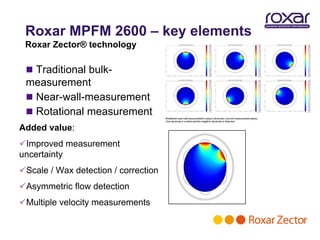 Roxar MPFM 2600 – key elements
 Roxar Zector® technology

  Traditional bulk-
 measurement
  Near-wall-measurement
  Rotational measurement
Added value:
Improved measurement
uncertainty
Scale / Wax detection / correction
Asymmetric flow detection
Multiple velocity measurements
 