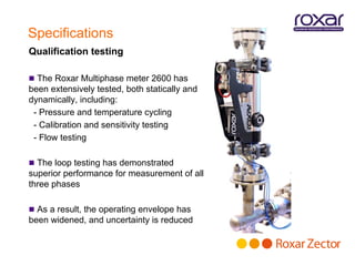 Specifications
Qualification testing

 The Roxar Multiphase meter 2600 has
been extensively tested, both statically and
dynamically, including:
 - Pressure and temperature cycling
 - Calibration and sensitivity testing
 - Flow testing

 The loop testing has demonstrated
superior performance for measurement of all
three phases

 As a result, the operating envelope has
been widened, and uncertainty is reduced
 