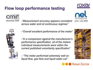 Flow loop performance testing

December 2008   -“Measurement accuracy appears consistent       June / July 2009
                across water and oil continuous regimes”

                -“Overall excellent performance of the meter”

                -“In a comparison against the manufacturer’s
                performance specification, all of the meters
                individual measurements were within the
                current published uncertainty specification”

                - “The meter performed extremely well on
                liquid flow, gas flow and liquid water cut”
 