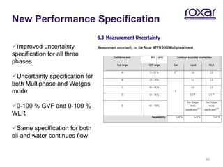 New Performance Specification

Improved uncertainty
specification for all three
phases

Uncertainty specification for
both Multiphase and Wetgas
mode

0-100 % GVF and 0-100 %
WLR

Same specification for both
oil and water continues flow


                                 48
 
