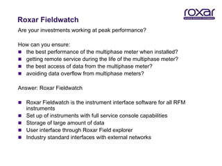 Roxar Fieldwatch
Are your investments working at peak performance?

How can you ensure:
 the best performance of the multiphase meter when installed?
 getting remote service during the life of the multiphase meter?
 the best access of data from the multiphase meter?
 avoiding data overflow from multiphase meters?

Answer: Roxar Fieldwatch

 Roxar Fieldwatch is the instrument interface software for all RFM
    instruments
   Set up of instruments with full service console capabilities
   Storage of large amount of data
   User interface through Roxar Field explorer
   Industry standard interfaces with external networks
 