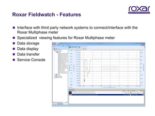 Roxar Fieldwatch - Features

 Interface with third party network systems to connect/interface with the
    Roxar Multiphase meter
   Specialized viewing features for Roxar Multiphase meter
   Data storage
   Data display
   Data transfer
   Service Console
 