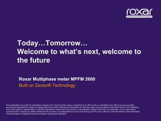Today…Tomorrow…
              Welcome to what’s next, welcome to
              the future

                Roxar Multiphase meter MPFM 2600
                Built on Zector® Technology



This presentation is provided for information purposes only. It should not be used or considered as an offer to sell or a solicitation of an offer to buy any securities.
Any opinions expressed are subject to change without prior notice. Although all reasonable care has been taken to ensure that the information herein is not misleading,
Roxar ASA makes no representation or warranty expressed or implied as to its accuracy or completeness. Neither Roxar ASA, its employees, nor any other person
connected with it, accepts any liability whatsoever for any direct or consequential loss of any kind arising out of the use or reliance on the information in this presentation.
This presentation is prepared for general circulation and general information.
 