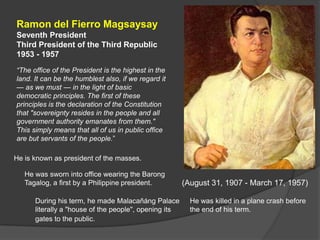 Ramon del Fierro Magsaysay
Seventh President
Third President of the Third Republic
1953 - 1957
―The office of the President is the highest in the
land. It can be the humblest also, if we regard it
— as we must — in the light of basic
democratic principles. The first of these
principles is the declaration of the Constitution
that "sovereignty resides in the people and all
government authority emanates from them."
This simply means that all of us in public office
are but servants of the people.”

He is known as president of the masses.

   He was sworn into office wearing the Barong
   Tagalog, a first by a Philippine president.         (August 31, 1907 - March 17, 1957)

      During his term, he made Malacañáng Palace         He was killed in a plane crash before
      literally a "house of the people", opening its     the end of his term.
      gates to the public.
 