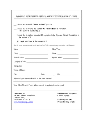 ROXBURY HIGH SCHOOL ALUMNI ASSOCIATION MEMBERSHIP FORM
___ I would like to be an Annual Member. ($10.00)
___ I would like to receive the Alumni Association Email Newsletter.
(No cost with membership.)
___ I would like to make a tax deductible donation to the Roxbury Alumni Association in
the amount of $ ______
___ My check is enclosed in the amount of $ ______
Since we are an Internal Revenue Service approved Non-Profit organization, any contribution is tax deductible.
Name: ________________________________ Class Year: ___________________
E-mail: _______________________________ Phone: _______________________
Marital Status: _________________________ Spouse Name: _________________
Company Name: _________________________________________________________
Occupation: ____________________________________________________________
Home Address: __________________________________________________________
City: ________________________ State: _________ Zip: ______________
Whom do you correspond with or see from Roxbury?
Your Class Notes or News (please submit to apalacios@roxbury.org):
_______________________________________________________________________
Please mail to: President and Treasurer:
The RHS Alumni Association Charles Alpaugh
1 Bryant Drive,
Succasunna, NJ 07876 Secretary and VP:
www.Roxbury.org/Alumni Doreen Hosking Wright
 