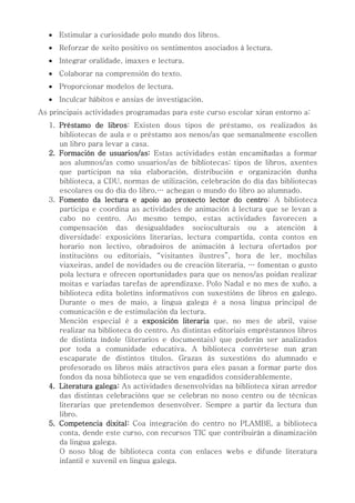  Estimular a curiosidade polo mundo dos libros.
 Reforzar de xeito positivo os sentimentos asociados á lectura.
 Integrar oralidade, imaxes e lectura.
 Colaborar na comprensión do texto.
 Proporcionar modelos de lectura.
 Inculcar hábitos e ansias de investigación.
As principais actividades programadas para este curso escolar xiran entorno a:
1. Préstamo de libros: Existen dous tipos de préstamo, os realizados ás
bibliotecas de aula e o préstamo aos nenos/as que semanalmente escollen
un libro para levar a casa.
2. Formación de usuarios/as: Estas actividades están encamiñadas a formar
aos alumnos/as como usuarios/as de bibliotecas: tipos de libros, axentes
que participan na súa elaboración, distribución e organización dunha
biblioteca, a CDU, normas de utilización, celebración do día das bibliotecas
escolares ou do día do libro,… achegan o mundo do libro ao alumnado.
3. Fomento da lectura e apoio ao proxecto lector do centro: A biblioteca
participa e coordina as actividades de animación á lectura que se levan a
cabo no centro. Ao mesmo tempo, estas actividades favorecen a
compensación das desigualdades socioculturais ou a atención á
diversidade: exposicións literarias, lectura compartida, conta contos en
horario non lectivo, obradoiros de animación á lectura ofertados por
institucións ou editoriais, “visitantes ilustres”, hora de ler, mochilas
viaxeiras, andel de novidades ou de creación literaria, … fomentan o gusto
pola lectura e ofrecen oportunidades para que os nenos/as poidan realizar
moitas e variadas tarefas de aprendizaxe. Polo Nadal e no mes de xuño, a
biblioteca edita boletíns informativos con suxestións de libros en galego.
Durante o mes de maio, a lingua galega é a nosa lingua principal de
comunicación e de estimulación da lectura.
Mención especial é a exposición literaria que, no mes de abril, vaise
realizar na biblioteca do centro. As distintas editoriais empréstannos libros
de distinta índole (literarios e documentais) que poderán ser analizados
por toda a comunidade educativa. A biblioteca convértese nun gran
escaparate de distintos títulos. Grazas ás suxestións do alumnado e
profesorado os libros máis atractivos para eles pasan a formar parte dos
fondos da nosa biblioteca que se ven engadidos considerablemente.
4. Literatura galega: As actividades desenvolvidas na biblioteca xiran arredor
das distintas celebracións que se celebran no noso centro ou de técnicas
literarias que pretendemos desenvolver. Sempre a partir da lectura dun
libro.
5. Competencia dixital: Coa integración do centro no PLAMBE, a biblioteca
conta, dende este curso, con recursos TIC que contribuirán a dinamización
da lingua galega.
O noso blog de biblioteca conta con enlaces webs e difunde literatura
infantil e xuvenil en lingua galega.
 