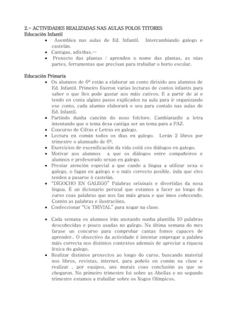 2.- ACTIVIDADES REALIZADAS NAS AULAS POLOS TITORES
Educación Infantil
 Asemblea nas aulas de Ed. Infantil. Intercambiando galego e
castelán.
 Cantigas, adiviñas,…
 Proxecto das plantas : aprenden o nome das plantas, as súas
partes, ferramentas que precisan para traballar o horto escolar.
Educación Primaria
 Os alumnos de 6º están a elaborar un conto dirixido aos alumnos de
Ed. Infantil. Primeiro fixeron varias lecturas de contos infantís para
saber o que lles pode gustar aos máis cativos. E a partir de aí e
tendo en conta algúns pasos explicados na aula para ir organizando
ese conto, cada alumno elaborará o seu para contalo nas aulas de
Ed. Infantil.
 Partindo dunha canción do noso folclore. Cambiaranlle a letra
intentando que o tema desa cantiga ser un tema para a PAZ.
 Concurso de Cifras e Letras en galego.
 Lectura en común todos os días en galego. Lerán 2 libros por
trimestre o alumnado de 6º.
 Exercicios de escenificación da vida cotiá cos diálogos en galego.
 Motivar aos alumnos a que os diálogos entre compañeiros e
alumnos e profesorado sexan en galego.
 Prestar atención especial a que cando a lingua a utilizar sexa o
galego, o fagan en galego e o máis correcto posible, inda que eles
tenden a pasarse ó castelán.
 “DÍGOCHO EN GALEGO” Palabras orixinais e divertidas da nosa
lingua. É un dicionario persoal que estamos a facer ao longo do
curso coas palabras que nos fan máis graza e que imos coñecendo.
Contén as palabras e ilustracións.
 Confeccionar “Un TRIVIAL” para xogar na clase.
 Cada semana os alumnos irán anotando nunha plantilla 10 palabras
descoñecidas e pouco usadas no galego. Na última semana do mes
farase un concurso para comprobar cantas fomos capaces de
aprender.. O obxectivo da actividade é intentar empregar a palabra
máis correcta nos distintos contextos ademais de apreciar a riqueza
léxica do galego.
 Realizar distintos proxectos ao longo do curso, buscando material
nos libros, revistas, internet, para poñelo en común na clase e
realizar , por equipos, uns murais coas conclusión as que se
chegaron. No primeiro trimestre foi sobre as Abellas e no segundo
trimestre estamos a traballar sobre os Xogos Olímpicos.
 