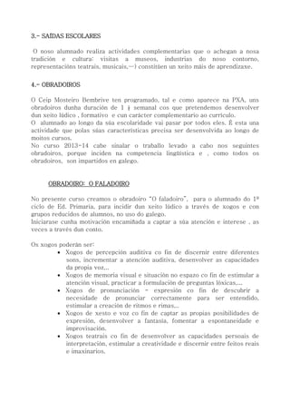3.- SAÍDAS ESCOLARES
O noso alumnado realiza actividades complementarias que o achegan a nosa
tradición e cultura: visitas a museos, industrias do noso contorno,
representacións teatrais, musicais,…) constitúen un xeito máis de aprendizaxe.
4.- OBRADOIROS
O Ceip Mosteiro Bembrive ten programado, tal e como aparece na PXA, uns
obradoiros dunha duración de 1 ½ semanal cos que pretendemos desenvolver
dun xeito lúdico , formativo e cun carácter complementario ao currículo.
O alumnado ao longo da súa escolaridade vai pasar por todos eles. É esta una
actividade que polas súas características precisa ser desenvolvida ao longo de
moitos cursos.
No curso 2013-14 cabe sinalar o traballo levado a cabo nos seguintes
obradoiros, porque inciden na competencia lingüística e , como todos os
obradoiros, son impartidos en galego.
OBRADOIRO: O FALADOIRO
No presente curso creamos o obradoiro “O faladoiro”, para o alumnado do 1º
ciclo de Ed. Primaria, para incidir dun xeito lúdico a través de xogos e con
grupos reducidos de alumnos, no uso do galego.
Iniciarase cunha motivación encamiñada a captar a súa atención e interese , as
veces a través dun conto.
Os xogos poderán ser:
 Xogos de percepción auditiva co fin de discernir entre diferentes
sons, incrementar a atención auditiva, desenvolver as capacidades
da propia voz,..
 Xogos de memoria visual e situación no espazo co fin de estimular a
atención visual, practicar a formulación de preguntas lóxicas,...
 Xogos de pronunciación - expresión co fin de descubrir a
necesidade de pronunciar correctamente para ser entendido,
estimular a creación de ritmos e rimas,..
 Xogos de xesto e voz co fin de captar as propias posibilidades de
expresión, desenvolver a fantasía, fomentar a espontaneidade e
improvisación.
 Xogos teatrais co fin de desenvolver as capacidades persoais de
interpretación, estimular a creatividade e discernir entre feitos reais
e imaxinarios.
 
