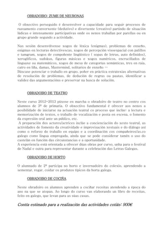 OBRADOIRO: ZUME DE NEURONAS
O obxectivo perseguido é desenvolver a capacidade para seguir procesos de
razoamento converxente (dedutivo) e diverxente (creativo) partindo de situación
lúdicas e intensamente participativas onde os nenos traballan por parellas ou en
grupo grande segundo a actividade.
Nas sesión desenvólvense xogos de lóxica (enigmas), problemas de enxeño,
enigmas en lecturas detectivescas, xogos de percepción visoespacial con palillos
e tamgram, xogos de compoñente lingüístico ( sopas de letras, auto definidos),
xeroglíficos, sudokus, figuras másicas e xogos numéricos, encrucillados de
linguaxe ou matemáticos, xogos de mesa de categorías semánticas, tres en raia,
catro en liña, damas, Mastermind, solitarios de enxeño …
Búscase potenciar o traballo en grupo, poñer en práctica estratexias alternativas
de resolución de problemas, de dedución de regras ou pautas, identificar a
validez das argumentacións e preservar na busca de solución.
OBRADOIRO DE TEATRO
Neste curso 2012-2013 púxose en marcha o obradoiro de teatro no centro cos
alumnos de 3º de primaria. O obxectivo fundamental é ofrecer aos nenos a
posibilidade de iniciarse na actuación teatral co proceso que inclúe: a lectura e
memorización de textos, o traballo de vocalización e posta en escena, o fomento
da expresión oral ante un público, etc.
A preparación dos actores/actrices inclúe a concienciación do xesto teatral, as
actividades de fomento da creatividade e improvisación xestuais e do diálogo así
como o reforzo do traballo en equipo e a coordinación cos compañeiros/as.co
galego como lingua empregada, aínda que se pode considerar tamén o uso do
castelán en función das circunstancias e a oportunidade.
A experiencia está orientada a ofrecer dúas obras por curso, unha para o festival
de Nadal e outra para representar durante a celebración das Letras Galegas.
OBRADOIRO DE HORTO
O alumnado de 2º participa no horto e invernadoiro do colexio, aprendendo a
sementar, regar, coidar os produtos típicos da horta galega.
OBRADOIRO DE COCIÑA
Neste obradoiro os alumnos aprenden a cociñar receitas atendendo a época do
ano na que se atopan. Ao longo do curso van elaborando un libro de receitas,
feito en galego, que levan para as súas casas.
Contía estimado para a realización das actividades cotiás: 900€
 