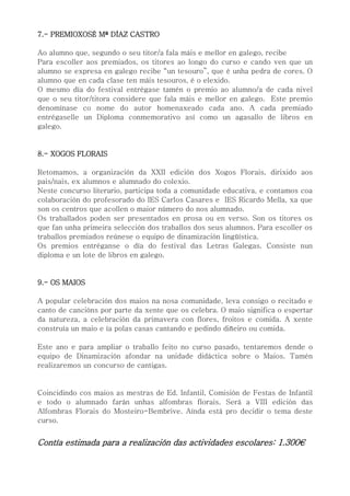 7.- PREMIOXOSÉ Mª DÍAZ CASTRO
Ao alumno que, segundo o seu titor/a fala máis e mellor en galego, recibe
Para escoller aos premiados, os titores ao longo do curso e cando ven que un
alumno se expresa en galego recibe “un tesouro”, que é unha pedra de cores. O
alumno que en cada clase ten máis tesouros, é o elexido.
O mesmo día do festival entrégase tamén o premio ao alumno/a de cada nivel
que o seu titor/titora considere que fala máis e mellor en galego. Este premio
denomínase co nome do autor homenaxeado cada ano. A cada premiado
entrégaselle un Diploma conmemorativo así como un agasallo de libros en
galego.
8.- XOGOS FLORAIS
Retomamos, a organización da XXII edición dos Xogos Florais, dirixido aos
pais/nais, ex alumnos e alumnado do colexio.
Neste concurso literario, participa toda a comunidade educativa, e contamos coa
colaboración do profesorado do IES Carlos Casares e IES Ricardo Mella, xa que
son os centros que acollen o maior número do nos alumnado.
Os traballados poden ser presentados en prosa ou en verso. Son os titores os
que fan unha primeira selección dos traballos dos seus alumnos. Para escoller os
traballos premiados reúnese o equipo de dinamización lingüística.
Os premios entréganse o día do festival das Letras Galegas. Consiste nun
diploma e un lote de libros en galego.
9.- OS MAIOS
A popular celebración dos maios na nosa comunidade, leva consigo o recitado e
canto de cancións por parte da xente que os celebra. O maio significa o espertar
da natureza, a celebración da primavera con flores, froitos e comida. A xente
construía un maio e ía polas casas cantando e pedindo diñeiro ou comida.
Este ano e para ampliar o traballo feito no curso pasado, tentaremos dende o
equipo de Dinamización afondar na unidade didáctica sobre o Maios. Tamén
realizaremos un concurso de cantigas.
Coincidindo cos maios as mestras de Ed. Infantil, Comisión de Festas de Infantil
e todo o alumnado farán unhas alfombras florais. Será a VIII edición das
Alfombras Florais do Mosteiro-Bembrive. Aínda está pro decidir o tema deste
curso.
Contía estimada para a realización das actividades escolares: 1.300€
 